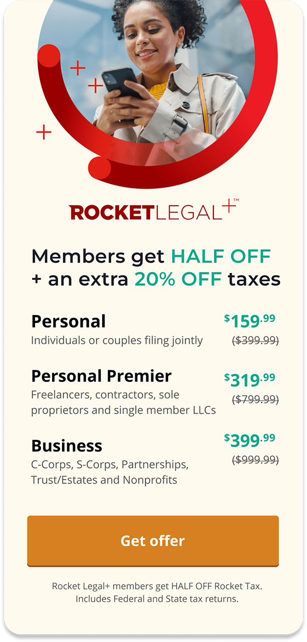 ROCKETLEGAL+™ | Members get HALF OFF + an extra 20% OFF taxes | Personal: Individuals or couples filing jointly $159.99 | Personal Premier: Investors, landlords, freelancers, single-member LLCS $319.99 | Business: C-Corps, S-Corps, Partnerships, Trust/Estates and Nonprofits $399.99 |>>GET OFFER< | Rocket Legal+ members get HALF OFF Rocket Tax. Includes Federal and State tax returns.